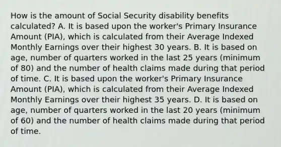 How is the amount of Social Security disability benefits calculated? A. It is based upon the worker's Primary Insurance Amount (PIA), which is calculated from their Average Indexed Monthly Earnings over their highest 30 years. B. It is based on age, number of quarters worked in the last 25 years (minimum of 80) and the number of health claims made during that period of time. C. It is based upon the worker's Primary Insurance Amount (PIA), which is calculated from their Average Indexed Monthly Earnings over their highest 35 years. D. It is based on age, number of quarters worked in the last 20 years (minimum of 60) and the number of health claims made during that period of time.