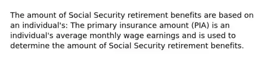 The amount of Social Security retirement benefits are based on an individual's: The primary insurance amount (PIA) is an individual's average monthly wage earnings and is used to determine the amount of Social Security retirement benefits.