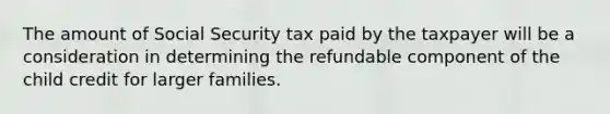 The amount of Social Security tax paid by the taxpayer will be a consideration in determining the refundable component of the child credit for larger families.