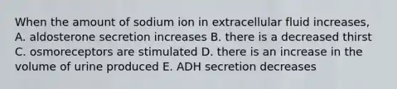 When the amount of sodium ion in extracellular fluid increases, A. aldosterone secretion increases B. there is a decreased thirst C. osmoreceptors are stimulated D. there is an increase in the volume of urine produced E. ADH secretion decreases