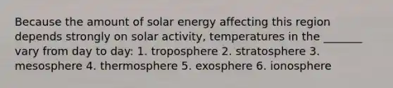 Because the amount of solar energy affecting this region depends strongly on solar activity, temperatures in the _______ vary from day to day: 1. troposphere 2. stratosphere 3. mesosphere 4. thermosphere 5. exosphere 6. ionosphere