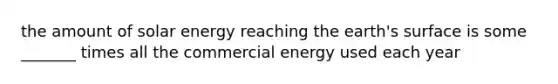 the amount of solar energy reaching the earth's surface is some _______ times all the commercial energy used each year