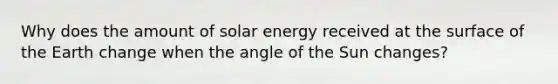 Why does the amount of solar energy received at the surface of the Earth change when the angle of the Sun changes?