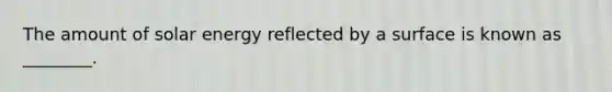 The amount of solar energy reflected by a surface is known as ________.