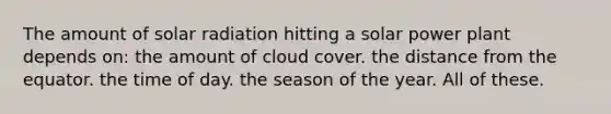 The amount of solar radiation hitting a solar power plant depends on: the amount of cloud cover. the distance from the equator. the time of day. the season of the year. All of these.