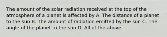 The amount of the solar radiation received at the top of the atmosphere of a planet is affected by A. The distance of a planet to the sun B. The amount of radiation emitted by the sun C. The angle of the planet to the sun D. All of the above