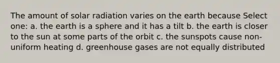 The amount of solar radiation varies on the earth because Select one: a. the earth is a sphere and it has a tilt b. the earth is closer to the sun at some parts of the orbit c. the sunspots cause non-uniform heating d. greenhouse gases are not equally distributed