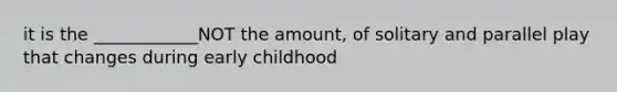 it is the ____________NOT the amount, of solitary and parallel play that changes during early childhood