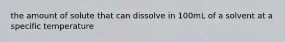 the amount of solute that can dissolve in 100mL of a solvent at a specific temperature