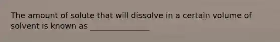 The amount of solute that will dissolve in a certain volume of solvent is known as _______________