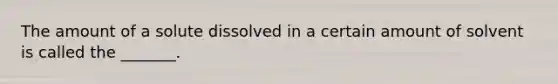 The amount of a solute dissolved in a certain amount of solvent is called the _______.