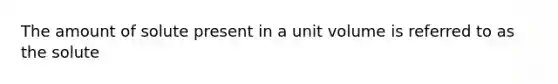 The amount of solute present in a unit volume is referred to as the solute