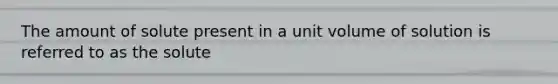 The amount of solute present in a unit volume of solution is referred to as the solute