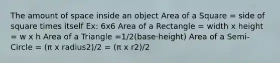 The amount of space inside an object Area of a Square = side of square times itself Ex: 6x6 Area of a Rectangle = width x height = w x h Area of a Triangle =1/2(base⋅height) Area of a Semi-Circle = (π x radius2)/2 = (π x r2)/2