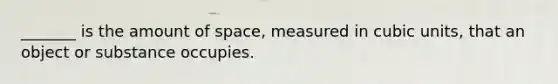 _______ is the amount of space, measured in cubic units, that an object or substance occupies.