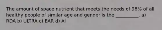 The amount of space nutrient that meets the needs of 98% of all healthy people of similar age and gender is the __________. a) RDA b) ULTRA c) EAR d) AI