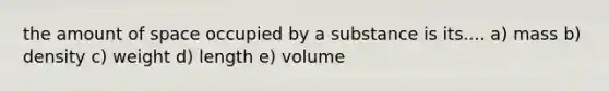 the amount of space occupied by a substance is its.... a) mass b) density c) weight d) length e) volume