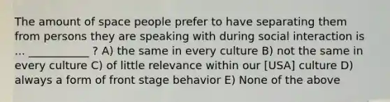 The amount of space people prefer to have separating them from persons they are speaking with during social interaction is ... ___________ ? A) the same in every culture B) not the same in every culture C) of little relevance within our [USA] culture D) always a form of front stage behavior E) None of the above