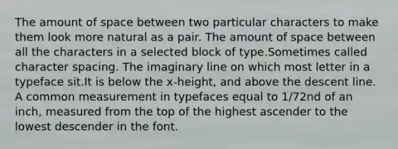 The amount of space between two particular characters to make them look more natural as a pair. The amount of space between all the characters in a selected block of type.Sometimes called character spacing. The imaginary line on which most letter in a typeface sit.It is below the x-height, and above the descent line. A common measurement in typefaces equal to 1/72nd of an inch, measured from the top of the highest ascender to the lowest descender in the font.