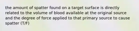 the amount of spatter found on a target surface is directly related to the volume of blood available at the original source and the degree of force applied to that primary source to cause spatter (T/F)