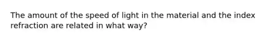 The amount of the speed of light in the material and the index refraction are related in what way?