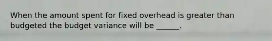 When the amount spent for fixed overhead is greater than budgeted the budget variance will be ______.