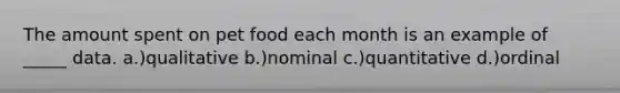 The amount spent on pet food each month is an example of _____ data. a.)qualitative b.)nominal c.)quantitative d.)ordinal