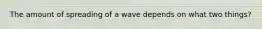 The amount of spreading of a wave depends on what two things?