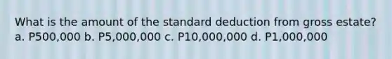 What is the amount of the standard deduction from gross estate? a. P500,000 b. P5,000,000 c. P10,000,000 d. P1,000,000