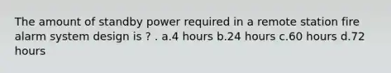 The amount of standby power required in a remote station fire alarm system design is ? . a.4 hours b.24 hours c.60 hours d.72 hours