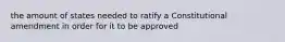 the amount of states needed to ratify a Constitutional amendment in order for it to be approved