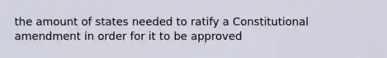 the amount of states needed to ratify a Constitutional amendment in order for it to be approved