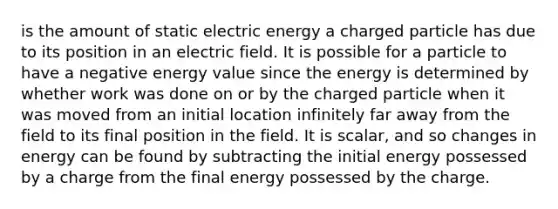 is the amount of static electric energy a charged particle has due to its position in an electric field. It is possible for a particle to have a negative energy value since the energy is determined by whether work was done on or by the charged particle when it was moved from an initial location infinitely far away from the field to its final position in the field. It is scalar, and so changes in energy can be found by subtracting the initial energy possessed by a charge from the final energy possessed by the charge.