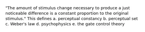 "The amount of stimulus change necessary to produce a just noticeable difference is a constant proportion to the original stimulus." This defines a. perceptual constancy b. perceptual set c. Weber's law d. psychophysics e. the gate control theory