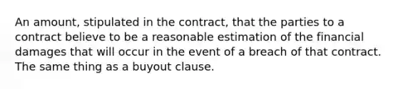 An amount, stipulated in the contract, that the parties to a contract believe to be a reasonable estimation of the financial damages that will occur in the event of a breach of that contract. The same thing as a buyout clause.