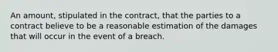 An amount, stipulated in the contract, that the parties to a contract believe to be a reasonable estimation of the damages that will occur in the event of a breach.