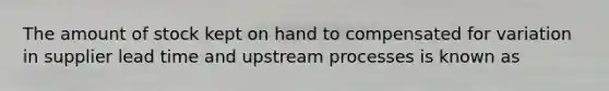 The amount of stock kept on hand to compensated for variation in supplier lead time and upstream processes is known as