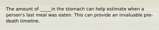 The amount of _____in the stomach can help estimate when a person's last meal was eaten. This can provide an invaluable pre-death timeline.