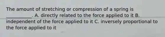 The amount of stretching or compression of a spring is ___________. A. directly related to the force applied to it B. independent of the force applied to it C. inversely proportional to the force applied to it