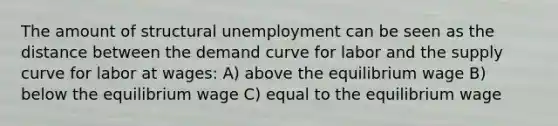 The amount of structural unemployment can be seen as the distance between the demand curve for labor and the supply curve for labor at wages: A) above the equilibrium wage B) below the equilibrium wage C) equal to the equilibrium wage