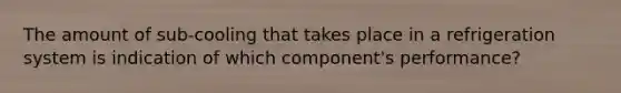 The amount of sub-cooling that takes place in a refrigeration system is indication of which component's performance?