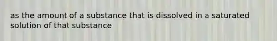 as the amount of a substance that is dissolved in a saturated solution of that substance