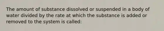 The amount of substance dissolved or suspended in a body of water divided by the rate at which the substance is added or removed to the system is called: