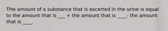 THe amount of a substance that is excerted in the urine is equal to the amount that is ___ + the amount that is ____- the amount that is ____.