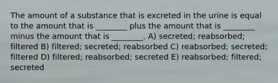 The amount of a substance that is excreted in the urine is equal to the amount that is ________ plus the amount that is ________ minus the amount that is ________. A) secreted; reabsorbed; filtered B) filtered; secreted; reabsorbed C) reabsorbed; secreted; filtered D) filtered; reabsorbed; secreted E) reabsorbed; filtered; secreted