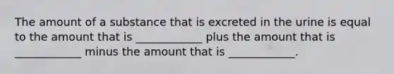 The amount of a substance that is excreted in the urine is equal to the amount that is ____________ plus the amount that is ____________ minus the amount that is ____________.