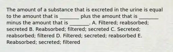 The amount of a substance that is excreted in the urine is equal to the amount that is ________ plus the amount that is ________ minus the amount that is ________. A. Filtered; reabsorbed; secreted B. Reabsorbed; filtered; secreted C. Secreted; reabsorbed; filtered D. Filtered; secreted; reabsorbed E. Reabsorbed; secreted; filtered