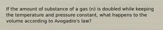 If the amount of substance of a gas (n) is doubled while keeping the temperature and pressure constant, what happens to the volume according to <a href='https://www.questionai.com/knowledge/kKAZCdZu0i-avogadros-law' class='anchor-knowledge'>avogadro's law</a>?