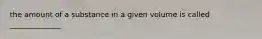 the amount of a substance in a given volume is called ______________