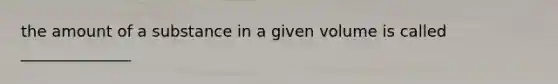 the amount of a substance in a given volume is called ______________